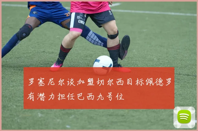 罗塞尼尔谈加盟切尔西目标佩德罗有潜力担任巴西九号位