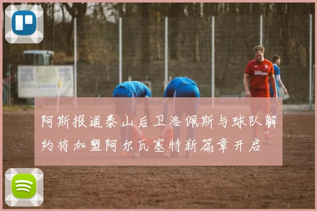阿斯报道泰山后卫洛佩斯与球队解约将加盟阿尔瓦塞特新篇章开启