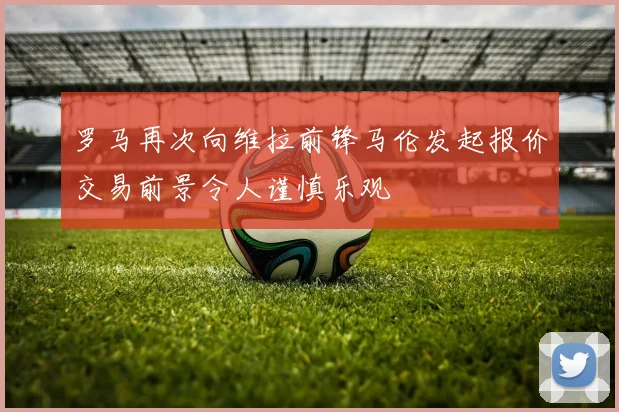 罗马再次向维拉前锋马伦发起报价交易前景令人谨慎乐观