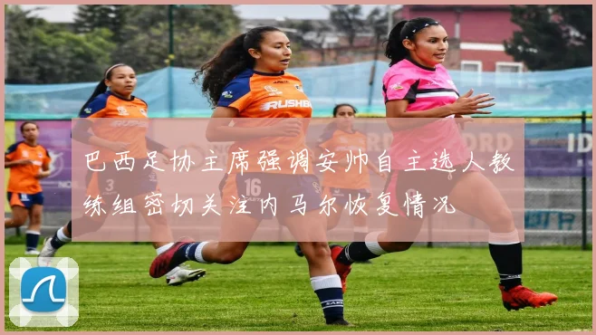 巴西足协主席强调安帅自主选人教练组密切关注内马尔恢复情况