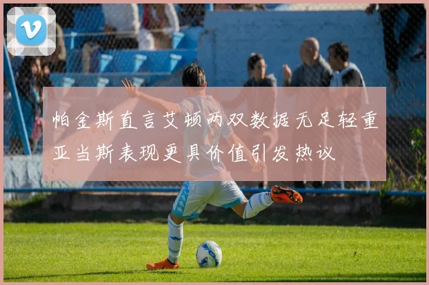 帕金斯直言艾顿两双数据无足轻重亚当斯表现更具价值引发热议