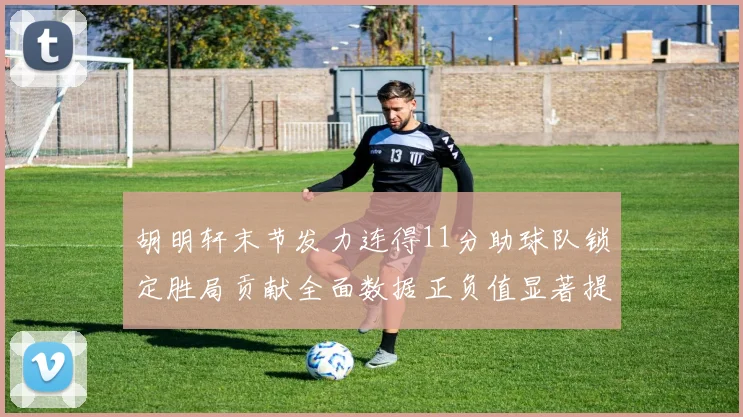 胡明轩末节发力连得11分助球队锁定胜局贡献全面数据正负值显著提升
