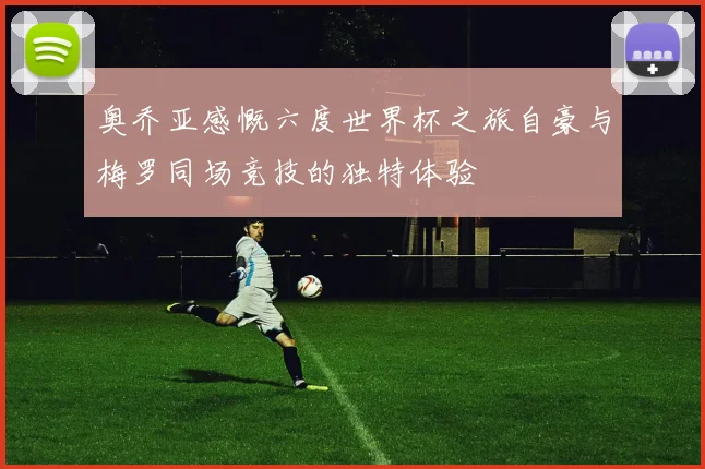 奥乔亚感慨六度世界杯之旅自豪与梅罗同场竞技的独特体验