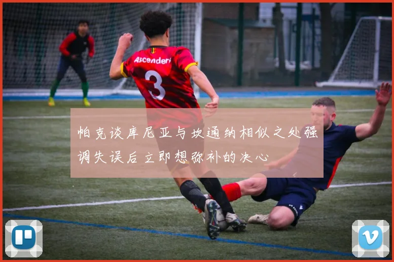 帕克谈库尼亚与坎通纳相似之处强调失误后立即想弥补的决心