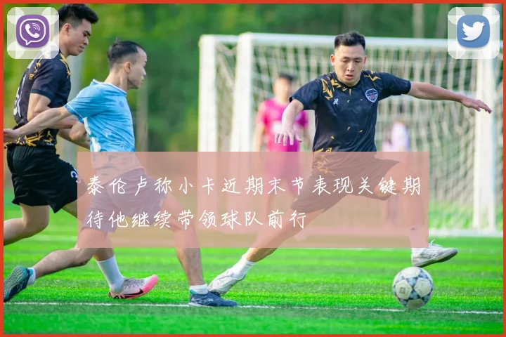 泰伦卢称小卡近期末节表现关键期待他继续带领球队前行