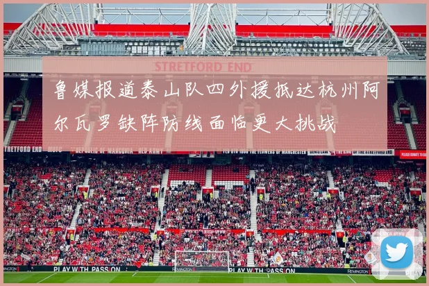 鲁媒报道泰山队四外援抵达杭州阿尔瓦罗缺阵防线面临更大挑战