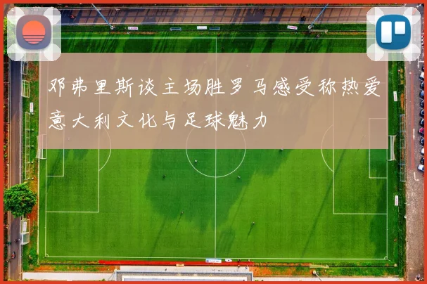 邓弗里斯谈主场胜罗马感受称热爱意大利文化与足球魅力