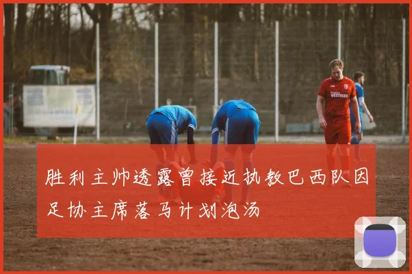 胜利主帅透露曾接近执教巴西队因足协主席落马计划泡汤