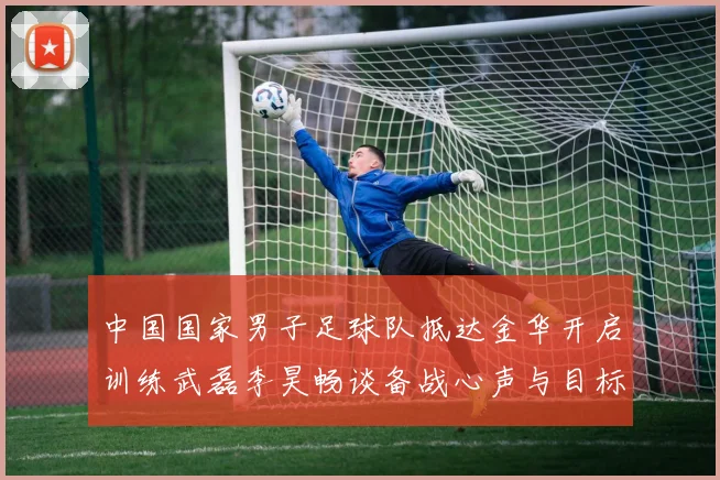 中国国家男子足球队抵达金华开启训练武磊李昊畅谈备战心声与目标