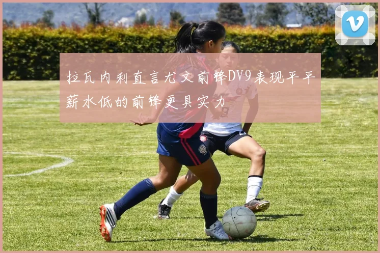 拉瓦内利直言尤文前锋DV9表现平平薪水低的前锋更具实力