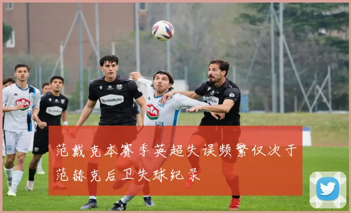 范戴克本赛季英超失误频繁仅次于范赫克后卫失球纪录