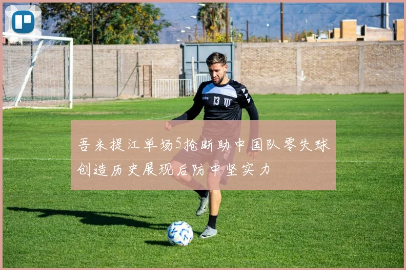 吾米提江单场5抢断助中国队零失球创造历史展现后防中坚实力
