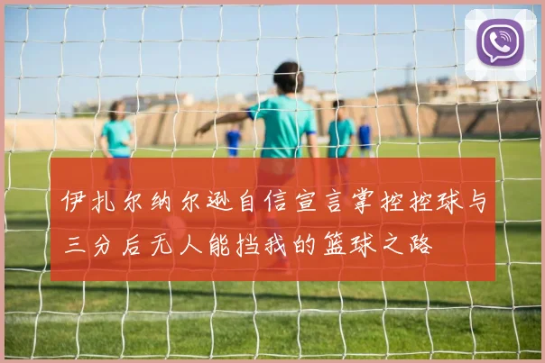 伊扎尔纳尔逊自信宣言掌控控球与三分后无人能挡我的篮球之路