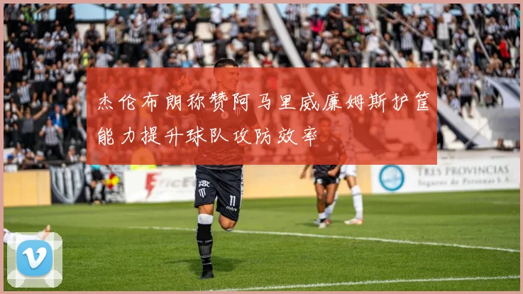 杰伦布朗称赞阿马里威廉姆斯护筐能力提升球队攻防效率