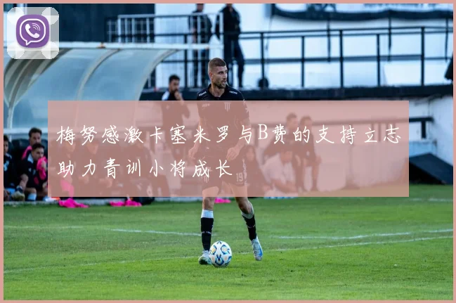 梅努感激卡塞米罗与B费的支持立志助力青训小将成长