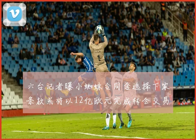 六台记者曝小蜘蛛合同含选择下家条款或将以12亿欧元完成转会交易
