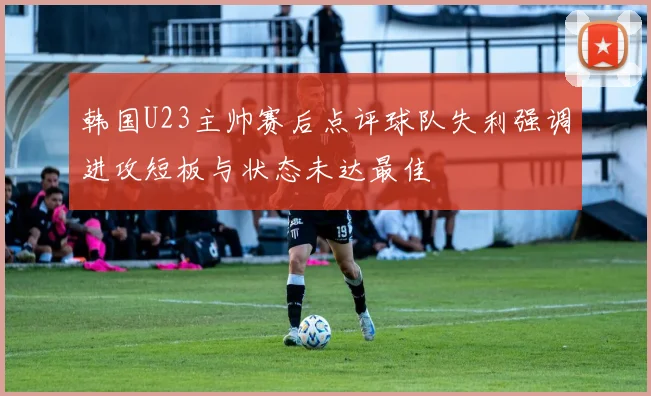 韩国U23主帅赛后点评球队失利强调进攻短板与状态未达最佳