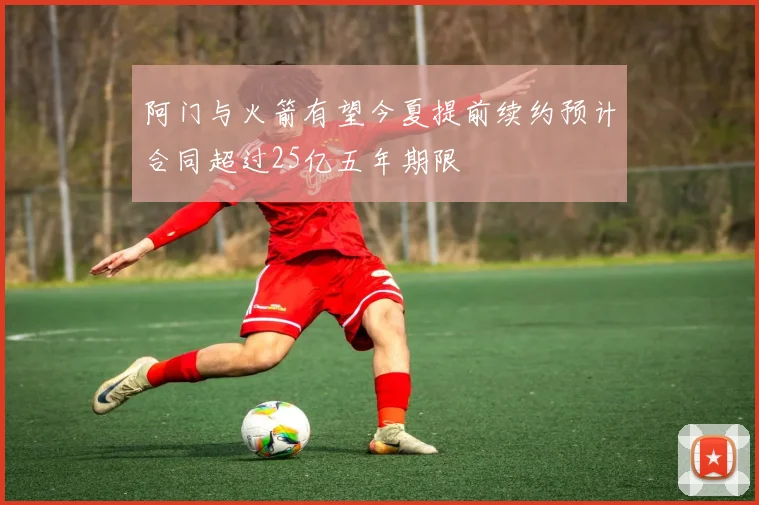 阿门与火箭有望今夏提前续约预计合同超过25亿五年期限