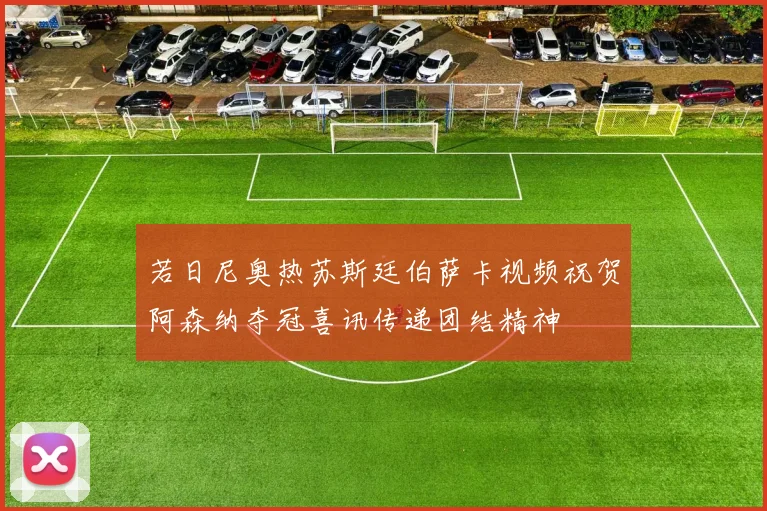 若日尼奥热苏斯廷伯萨卡视频祝贺阿森纳夺冠喜讯传递团结精神