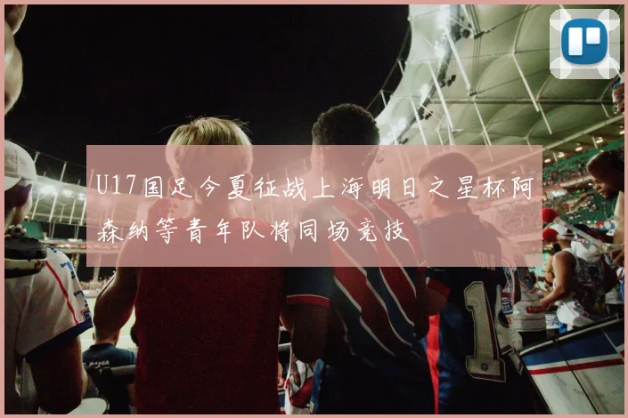 U17国足今夏征战上海明日之星杯阿森纳等青年队将同场竞技