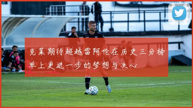 克莱期待超越雷阿伦在历史三分榜单上更进一步的梦想与决心